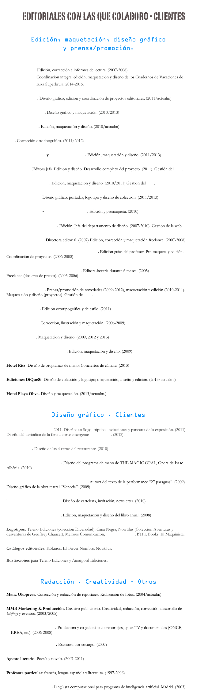 
editoriales con las que colaboro · clientes

Edición, maquetación, diseño gráfico 
y prensa/promoción.


Editorial Bruño. Edición, corrección e informes de lectura. (2007-2008)
                            Coordinación íntegra, edición, maquetación y diseño de los Cuadernos de Vacaciones de 
                            Kika Superbruja. 2014-2015.

Editorial Susaeta. Diseño gráfico, edición y coordinación de proyectos editoriales. (2011/actualm)

Sins Entido Editorial. Diseño gráfico y maquetación. (2010/2013)

Editorial Kókinos. Edición, maquetación y diseño. (2010/actualm)

Akal. Corrección ortotipográfica. (2011/2012)

República Kukudrulu y Editorial Amargord. Edición, maquetación y diseño. (2011/2013)

BTFL Books. Editora jefa. Edición y diseño. Desarrollo completo del proyecto. (2011). Gestión del blog.

Editorial El Maquinista. Edición, maquetación y diseño. (2010/2011) Gestión del blog.

Editorial Nowtilus. Diseño gráfico: portadas, logotipo y diseño de colección. (2011/2013)

Editorial Demipage-Oxford University Press. Edición y premaqueta. (2010)

Editorial El Tercer Nombre. Edición. Jefa del departamento de diseño. (2007-2010). Gestión de la web.

Editorial Triacastela. Directora editorial. (2007) Edición, corrección y maquetación freelance. (2007-2008)

Editorial Mc Graw-Hill Interamericana de España. Edición guías del profesor. Pre-maqueta y edición. Coordinación de proyectos. (2006-2008)

Grupo Planeta. Ediciones Temas de Hoy. Editora-becaria durante 6 meses. (2005)
Freelance (dosieres de prensa). (2005-2006)

Neverland Ediciones. Prensa/promoción de novedades (2009/2012), maquetación y edición (2010-2011). Maquetación y diseño (proyectos). Gestión del blog.

Ediciones Atlantis. Edición ortotipográfica y de estilo. (2011)

Teleno Ediciones. Corrección, ilustración y maquetación. (2006-2009)

Ediciones Línea. Maquetación y diseño. (2009, 2012 y 2013)

Diputación Provincial de Cuenca. Edición, maquetación y diseño. (2009)

Hotel Ritz. Diseño de programas de mano: Conciertos de cámara. (2013)

Ediciones DiQueSí. Diseño de colección y logotipo; maquetación, diseño y edición. (2013/actualm.)

Hotel Playa Oliva. Diseño y maquetación. (2013/actualm.)


Diseño gráfico . Clientes

Art Fairs. FASHION ART 2011. Diseño: catálogo, tríptico, invitaciones y pancarta de la exposición. (2011) Diseño del periódico de la feria de arte emergente JUSTMAD3. (2012).

Casona Retiro. Diseño de las 4 cartas del restaurante. (2010)

Auditorio Nacional de Música. Diseño del programa de mano de THE MAGIC OPAL, Ópera de Isaac Albéniz. (2010)

Compañía de teatro Dragones en el andamio. Autora del texto de la performance “27 paraguas”. (2009). Diseño gráfico de la obra teatral “Venecia”. (2009)

Viñedos Alonso del Yerro, S.L. Diseño de cartelería, invitación, newsletter. (2010)

Fundación Eduardo Barreiros. Edición, maquetación y diseño del libro anual. (2008)

Logotipos: Teleno Ediciones (colección Diversidad), Cana Negra, Nowtilus (Colección Aventuras y desventuras de Geoffrey Chaucer), Melrous Comunicación, Rachel Ediciones, BTFL Books, El Maquinista.

Catálogos editoriales: Kókinos, El Tercer Nombre, Nowtilus.

Ilustraciones para Teleno Ediciones y Amargord Ediciones. 



Redacción . Creatividad · Otros

Manz Okopress. Corrección y redacción de reportajes. Realización de fotos. (2004/actualm)

MMB Marketing & Producción. Creativo publicitario. Creatividad, redacción, corrección, desarrollo de briefings y eventos. (2003/2005)

Brother´s Films Progresivo. Productora y co-guionista de reportajes, spots TV y documentales (ONCE, KREA, etc). (2006-2008)

Naranja Estudio de Diseño. Escritora por encargo. (2007)

Agente literario. Poesía y novela. (2007-2011)

Profesora particular: francés, lengua española y literatura. (1997-2006)

Tailored Market Monitor. Lingüista computacional para programa de inteligencia artificial. Madrid. (2003)
