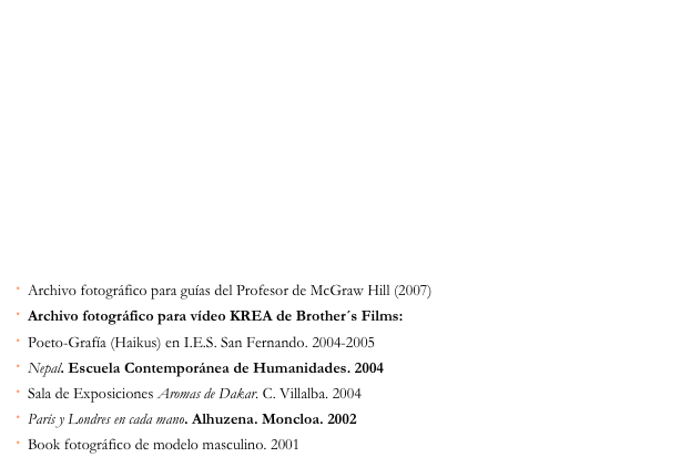 ·  Archivo fotográfico para guías del Profesor de McGraw Hill (2007) 
·  Archivo fotográfico para vídeo KREA de Brother´s Films: KREA en 180 segundos 
·  Poeto-Grafía (Haikus) en I.E.S. San Fernando. 2004-2005 
·  Nepal. Escuela Contemporánea de Humanidades. 2004 
·  Sala de Exposiciones Aromas de Dakar. C. Villalba. 2004 
·  París y Londres en cada mano. Alhuzena. Moncloa. 2002
·  Book fotográfico de modelo masculino. 2001